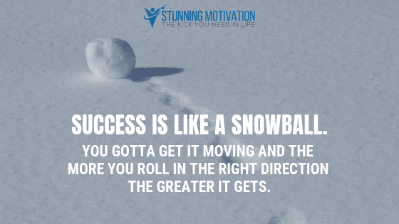 Success is like a snowball. You gotta get it moving and the more you roll in the right direction the greater it gets.