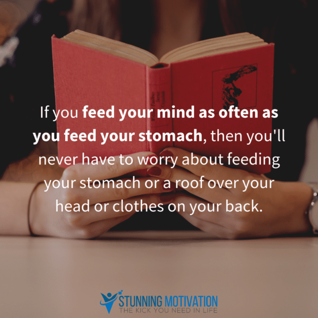 If you feed your mind as often as you feed your stomach, then you'll never have to worry about feeding your stomach or a roof over your head or clothes on your back.