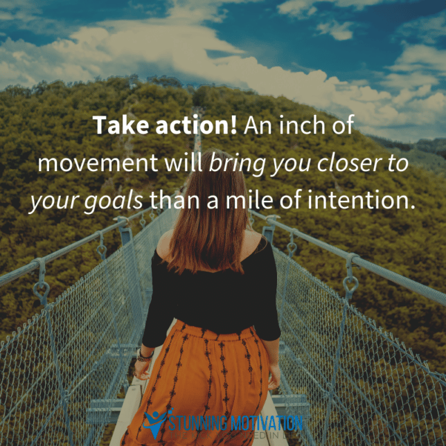 Take action! An inch of movement will bring you closer to your goals than a mile of intention.