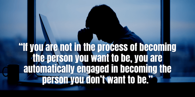If you are not in the process of becoming the person you want to be, you are automatically engaged in becoming the person you don’t want to be.