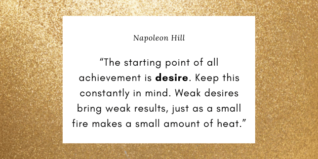 The starting point of all achievement is desire. Keep this constantly in mind. Weak desires bring weak results, just as a small fire makes a small amount of heat.
