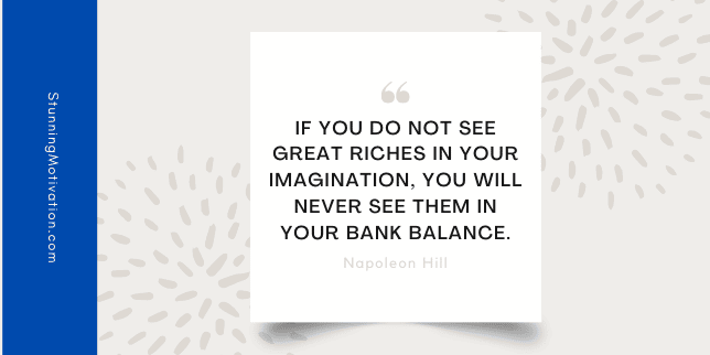 t see great riches in your imagination, you will never see them in your bank balance.